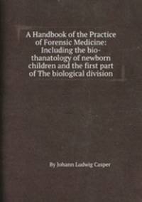 A Handbook of the Practice of Forensic Medicine: Including the bio-thanatology of newborn children and the first part of The biological division