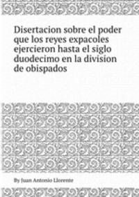 Disertacion sobre el poder que los reyes expaсoles ejercieron hasta el siglo duodecimo en la division de obispados