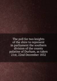 The poll for two knights of the shire to represent in parliament the southern division of the county palatine of Durham, as taken 21st, 22nd December 1832