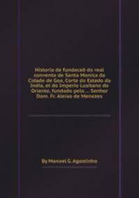 Historia de fundaca do real convento de Santa Monica da Cidade de Goa, Corte do Estado da India, et do Imperio Lusitano do Oriente, fundado pelo ... Senhor Dom. Fr. Aleixo de Menezes