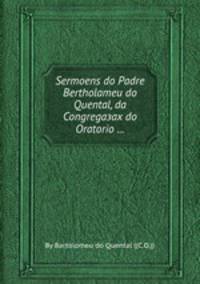 Sermoens do Padre Bertholameu do Quental, da Congregaзaх do Oratorio ...