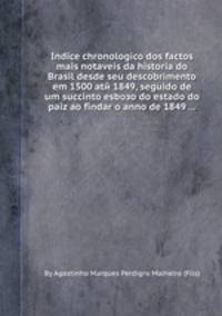 Indice chronologico dos factos mais notaveis da historia do Brasil desde seu descobrimento em 1500 atй 1849, seguido de um succinto esboзo do estado do paiz ao findar o anno de 1849 ...