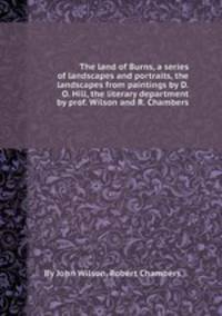 The land of Burns, a series of landscapes and portraits, the landscapes from paintings by D.O. Hill, the literary department by prof. Wilson and R. Chambers