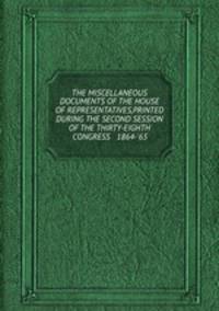 THE MISCELLANEOUS DOCUMENTS OF THE HOUSE OF REPRESENTATIVES,PRINTED DURING THE SECOND SESSION OF THE THIRTY-EIGHTH CONGRESS 1864-`65