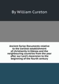 Ancient Syriac Documents relative to the earliest establishment of christianity in Edessa and the neighbouring countries from the year after our Lord`s Ascension to the beginning of the fourth century