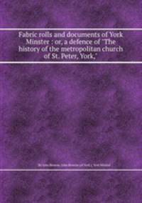 Fabric rolls and documents of York Minster : or, a defence of "The history of the metropolitan church of St. Peter, York,"