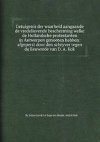 Getuigenis der waarheid aangaande de vredelievende bescherming welke de Hollandsche protestanten in Antwerpen genooten hebben: afgeperst door den schryver tegen de Eeuwrede van D. A. Kok