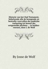 Historie van het Oud Testament, behelzende alle de bezegende en bestrafte voorvallen der godelyke toelaeting tot kennis der wetgestelde plichten ... in helden-veersen, door J. de Wolf