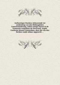 Authentique Stucken, behoorende tot ontdecking van den Beklaaglyken Conscientiedwang, sedert eenige Jaaren in de Gemeente toegedaan de Onverand. Augsb. Confessie binnen Amsterdam, door die van den Kerken-raade aldaar opgerecht ...