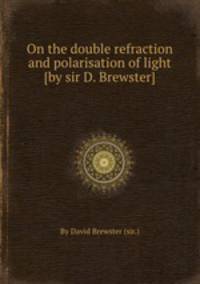 On the double refraction and polarisation of light [by sir D. Brewster].