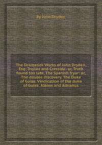 The Dramatick Works of John Dryden, Esq: Troilus and Cressida: or, Truth found too late. The Spanish fryar: or, The double discovery. The Duke of Guise. Vindication of the duke of Guise. Albion and Albianus