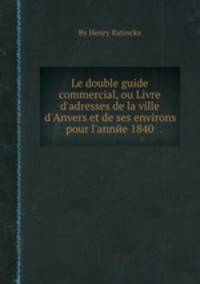 Le double guide commercial, ou Livre d`adresses de la ville d`Anvers et de ses environs pour l`annйe 1840