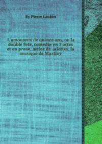 L`amoureux de quinze ans, ou la double fete, comedie en 3 actes et en prose, melee de ariettes, la musique de Martiny