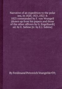 Narrative of an expedition to the polar sea, in 1820, 1821,1822 & 1823 commanded by F. von Wrangell [drawn up from his papers and those of the other officers by G. Engelhardt] ed. by E. Sabine [tr. by E.J. Sabine].