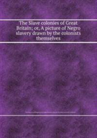 The Slave colonies of Great Britain; or, A picture of Negro slavery drawn by the colonists themselves