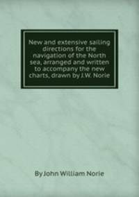 New and extensive sailing directions for the navigation of the North sea, arranged and written to accompany the new charts, drawn by J.W. Norie
