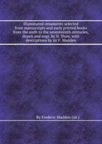 Illuminated ornaments selected from manuscripts and early printed books from the sixth to the seventeenth centuries, drawn and engr. by H. Shaw, with descriptions by sir F. Madden