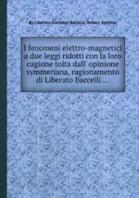 I fenomeni elettro-magnetici a due leggi ridotti con la loro cagione tolta dall` opinione symmeriana, ragionamento di Liberato Baccelli ...