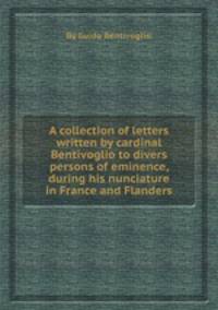 A collection of letters written by cardinal Bentivoglio to divers persons of eminence, during his nunciature in France and Flanders