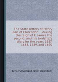 The State letters of Henry earl of Clarendon ... during the reign of k. James the second: and his lordship`s diary for the years 1687, 1688, 1689, and 1690