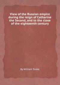 View of the Russian empire during the reign of Catharine the Second, and to the close of the eighteenth century