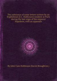 The substance of some letters written by an Englishman [J.C. Hobhouse] resident at Paris during the last reign of the emperor Napoleon, with an appendix