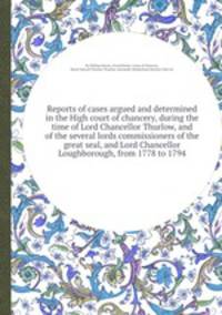 Reports of cases argued and determined in the High court of chancery, during the time of Lord Chancellor Thurlow, and of the several lords commissioners of the great seal, and Lord Chancellor Loughborough, from 1778 to 1794