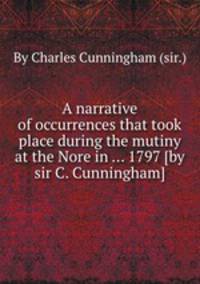 A narrative of occurrences that took place during the mutiny at the Nore in ... 1797 [by sir C. Cunningham].