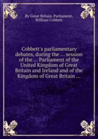 Cobbett`s parliamentary debates, during the ... session of the ... Parliament of the United Kingdom of Great Britain and Ireland and of the Kingdom of Great Britain ...
