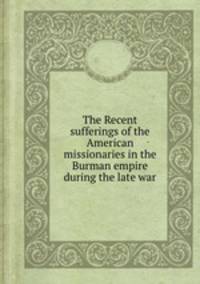 The Recent sufferings of the American missionaries in the Burman empire during the late war