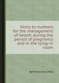 Hints to mothers for the management of health during the period of pregnancy and in the lying-in room
