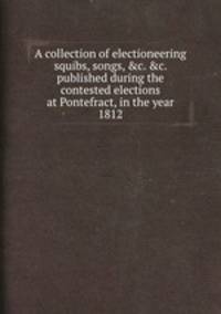 A collection of electioneering squibs, songs, &c. &c. published during the contested elections at Pontefract, in the year 1812
