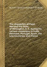 The dispatches of Field Marshal the Duke of Wellington, K. G. during his various campaigns in India, Denmark, Portugal, Spain, the Low Countries, and France