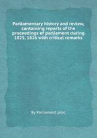 Parliamentary history and review, containing reports of the proceedings of parliament during 1825, 1826 with critical remarks
