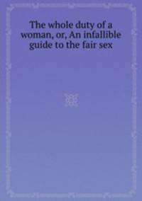 The whole duty of a woman, or, An infallible guide to the fair sex