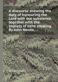 A discourse shewing the duty of honouring the Lord with our substance, together with the impiety of tithe stealing. By John Newte, ...