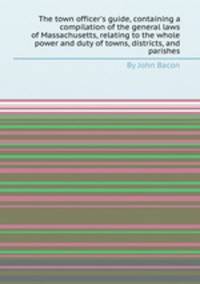 The town officer`s guide, containing a compilation of the general laws of Massachusetts, relating to the whole power and duty of towns, districts, and parishes