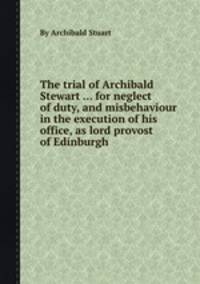 The trial of Archibald Stewart ... for neglect of duty, and misbehaviour in the execution of his office, as lord provost of Edinburgh