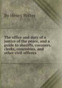 The office and duty of a justice of the peace, and a guide to sheriffs, coroners, clerks, constables, and other civil officers