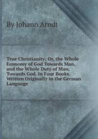 True Christianity; Or, the Whole Economy of God Towards Man, and the Whole Duty of Man, Towards God. In Four Books. Written Originally in the German Language