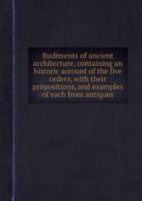 Rudiments of ancient architecture, containing an historic account of the five orders, with their propositions, and examples of each from antiques