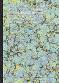 The Beauties of England and Wales, Or, Delineations, Topographical, Historical, and Descriptive, of Each County: Bedfordshire ; Berkshire ; Buckinghamshire