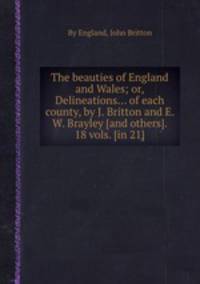 The beauties of England and Wales; or, Delineations... of each county, by J. Britton and E. W. Brayley [and others]. 18 vols. [in 21].