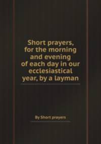 Short prayers, for the morning and evening of each day in our ecclesiastical year, by a layman