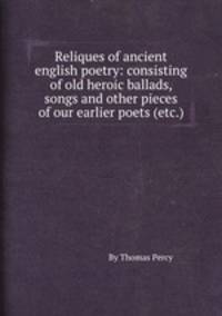 Reliques of ancient english poetry: consisting of old heroic ballads, songs and other pieces of our earlier poets (etc.)