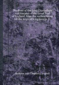 The lives of the Lord Chancellors and Keepers of the Great Seal of England, from the earliest times till the reign of King George IV.