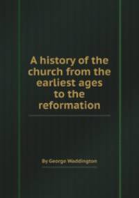 A history of the church from the earliest ages to the reformation