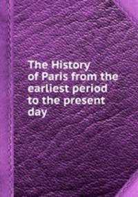 The History of Paris from the earliest period to the present day
