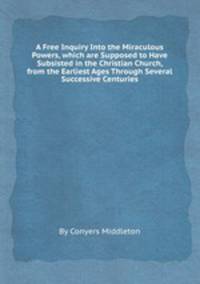 A Free Inquiry Into the Miraculous Powers, which are Supposed to Have Subsisted in the Christian Church, from the Earliest Ages Through Several Successive Centuries