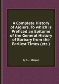 A Complete History of Algiers. To which is Preficed an Epitome of the General History of Barbary from the Earliest Times (etc.)